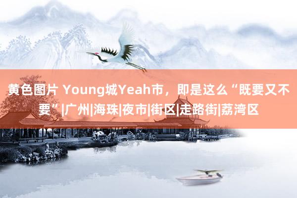 黄色图片 Young城Yeah市，即是这么“既要又不要”|广州|海珠|夜市|街区|走路街|荔湾区