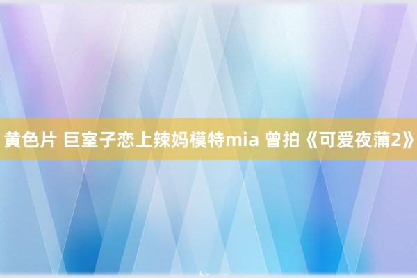 黄色片 巨室子恋上辣妈模特mia 曾拍《可爱夜蒲2》