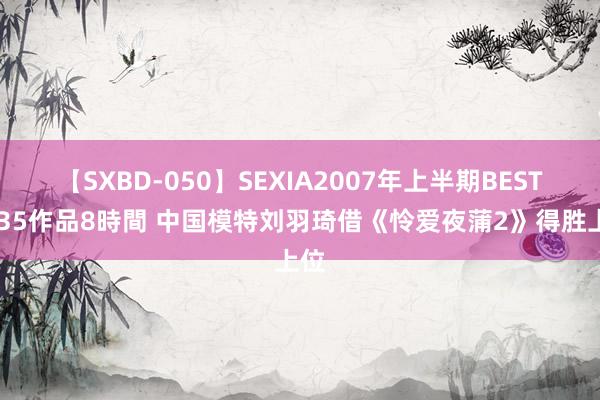 【SXBD-050】SEXIA2007年上半期BEST 全35作品8時間 中国模特刘羽琦借《怜爱夜蒲2》得胜上位