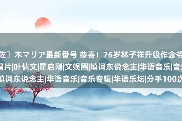 佐々木マリア最新番号 恭喜！76岁林子祥升级作念爷爷，躬行为孙女取名|唱片|叶倩文|霍启刚|文娱圈|填词东说念主|华语音乐|音乐专辑|华语乐坛|分手100次