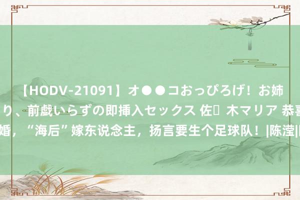 【HODV-21091】オ●●コおっぴろげ！お姉ちゃん 四六時中濡れまくり、前戯いらずの即挿入セックス 佐々木マリア 恭喜！官宣订婚，“海后”嫁东说念主，扬言要生个足球队！|陈滢|陈家乐|吴彦祖|周柏豪|陈冠希|连诗雅