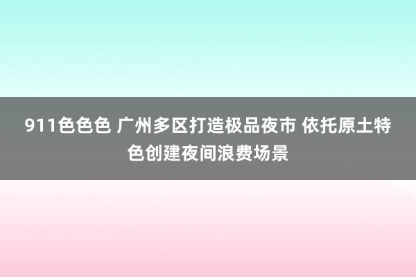 911色色色 广州多区打造极品夜市 依托原土特色创建夜间浪费场景