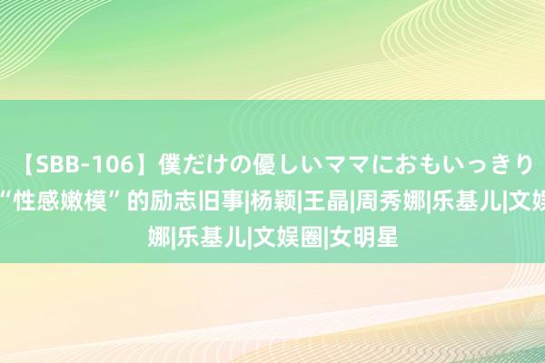 【SBB-106】僕だけの優しいママにおもいっきり甘えたい “性感嫩模”的励志旧事|杨颖|王晶|周秀娜|乐基儿|文娱圈|女明星