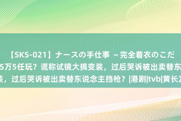 【SKS-021】ナースの手仕事 ～完全着衣のこだわり手コキ～ TVB男星5万5任玩？谎称试镜大搞变装，过后哭诉被出卖替东说念主挡枪？|港剧|tvb|黄长发