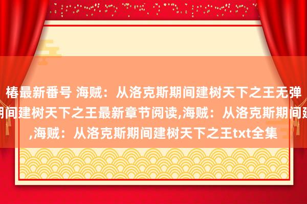 椿最新番号 海贼：从洛克斯期间建树天下之王无弹窗，海贼：从洛克斯期间建树天下之王最新章节阅读，海贼：从洛克斯期间建树天下之王txt全集