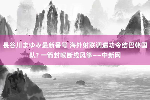 長谷川まゆみ最新番号 海外射联调遣功令结巴韩国队? 一箭封喉断线风筝——中新网