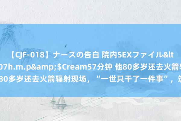 【CJF-018】ナースの告白 院内SEXファイル</a>2008-03-07h.m.p&$Cream57分钟 他80多岁还去火箭辐射现场，“一世只干了一件事”，筑就中国“通天路”