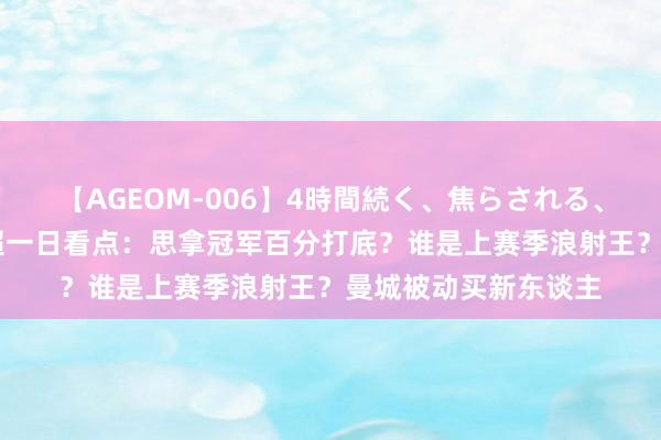 【AGEOM-006】4時間続く、焦らされる、すごい亀頭攻め 英超一日看点：思拿冠军百分打底？谁是上赛季浪射王？曼城被动买新东谈主