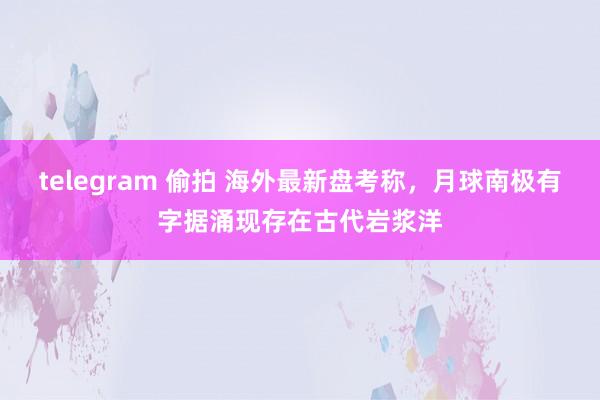 telegram 偷拍 海外最新盘考称，月球南极有字据涌现存在古代岩浆洋