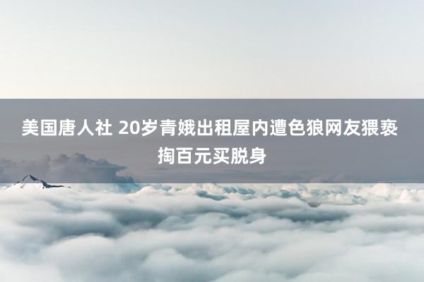 美国唐人社 20岁青娥出租屋内遭色狼网友猥亵 掏百元买脱身