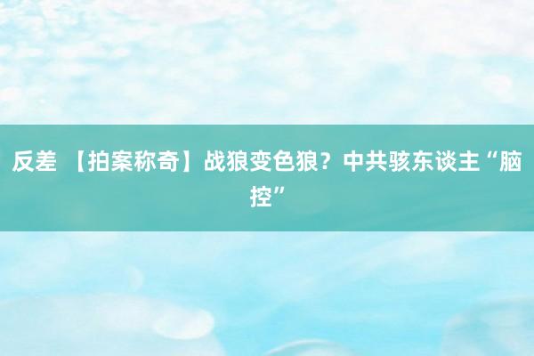 反差 【拍案称奇】战狼变色狼？中共骇东谈主“脑控”