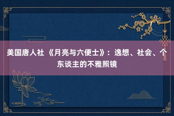 美国唐人社 《月亮与六便士》：逸想、社会、个东谈主的不雅照镜