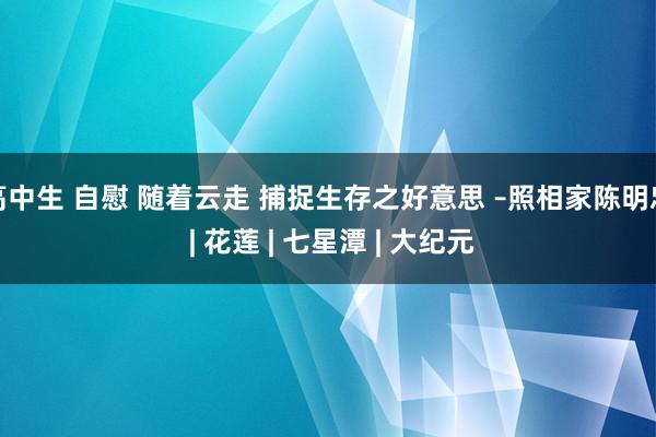 高中生 自慰 随着云走 捕捉生存之好意思 –照相家陈明忠 | 花莲 | 七星潭 | 大纪元