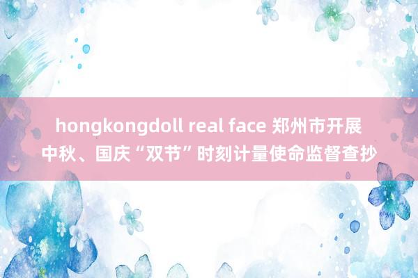 hongkongdoll real face 郑州市开展中秋、国庆“双节”时刻计量使命监督查抄