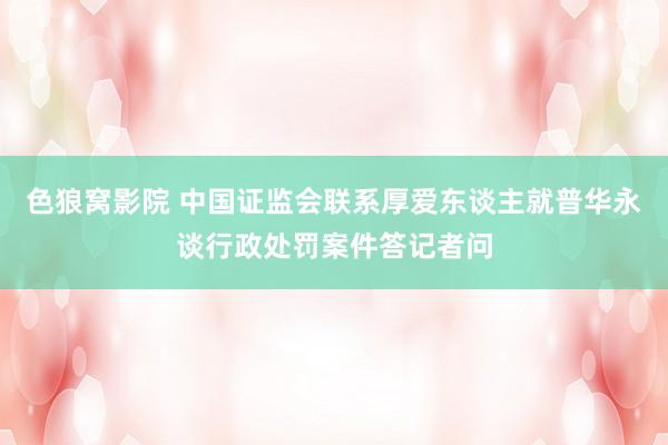 色狼窝影院 中国证监会联系厚爱东谈主就普华永谈行政处罚案件答记者问