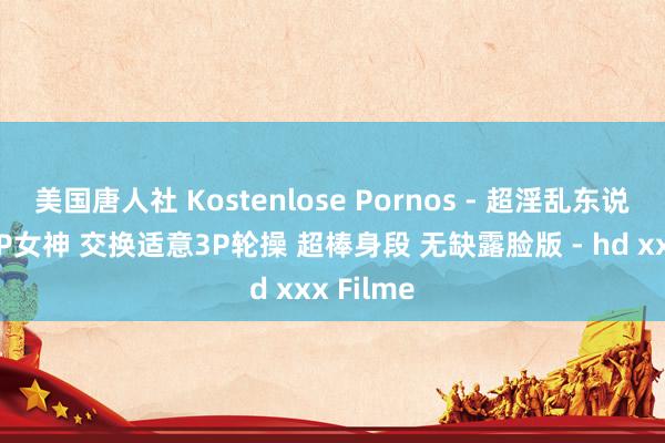 美国唐人社 Kostenlose Pornos - 超淫乱东说念主妻3P女神 交换适意3P轮操 超棒身段 无缺露脸版 - hd xxx Filme