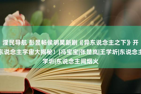 淫民导航 彭昱畅侯明昊新剧《异东说念主之下》开播！异东说念主宇宙大揭秘！|冯宝宝|张楚岚|王学圻|东说念主间烟火