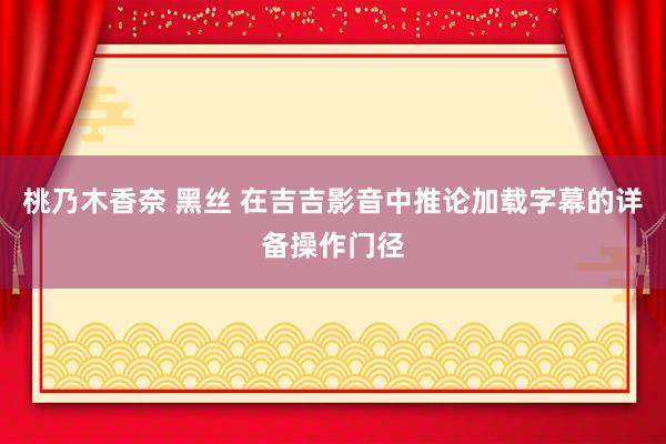 桃乃木香奈 黑丝 在吉吉影音中推论加载字幕的详备操作门径