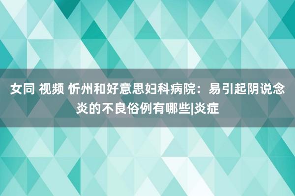 女同 视频 忻州和好意思妇科病院：易引起阴说念炎的不良俗例有哪些|炎症