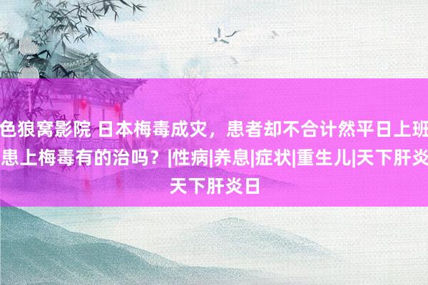 色狼窝影院 日本梅毒成灾，患者却不合计然平日上班，患上梅毒有的治吗？|性病|养息|症状|重生儿|天下肝炎日