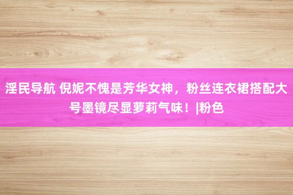 淫民导航 倪妮不愧是芳华女神，粉丝连衣裙搭配大号墨镜尽显萝莉气味！|粉色