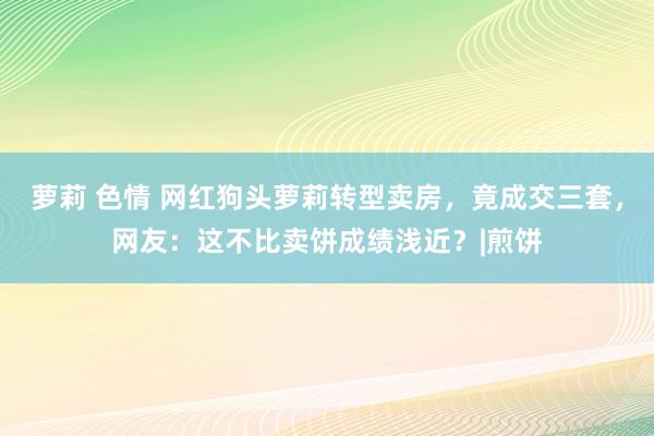 萝莉 色情 网红狗头萝莉转型卖房，竟成交三套，网友：这不比卖饼成绩浅近？|煎饼