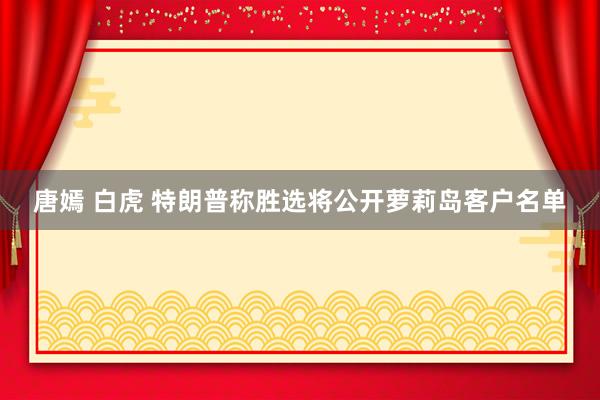 唐嫣 白虎 特朗普称胜选将公开萝莉岛客户名单