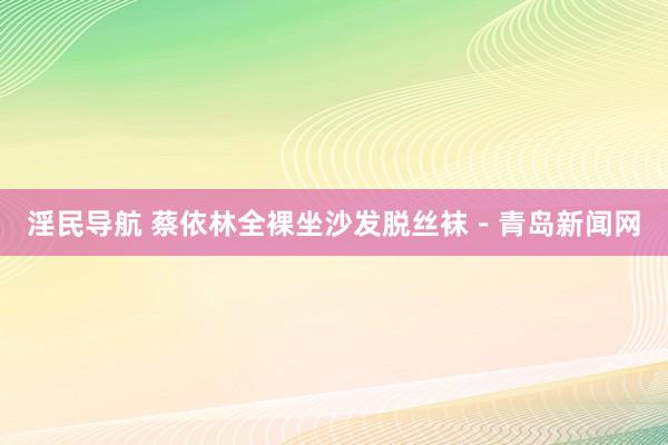 淫民导航 蔡依林全裸坐沙发脱丝袜－青岛新闻网