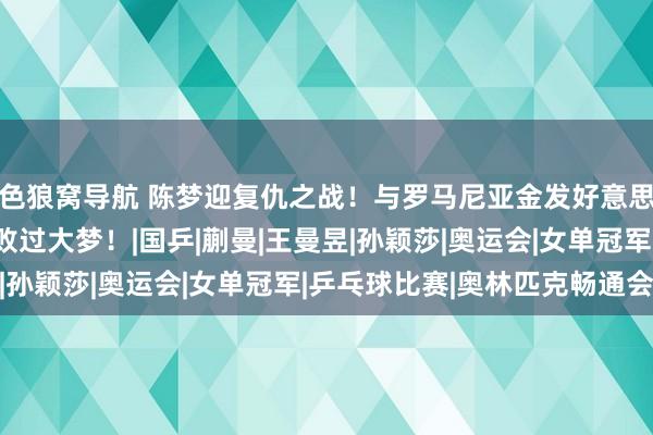 色狼窝导航 陈梦迎复仇之战！与罗马尼亚金发好意思女争四强，敌手曾打败过大梦！|国乒|蒯曼|王曼昱|孙颖莎|奥运会|女单冠军|乒乓球比赛|奥林匹克畅通会