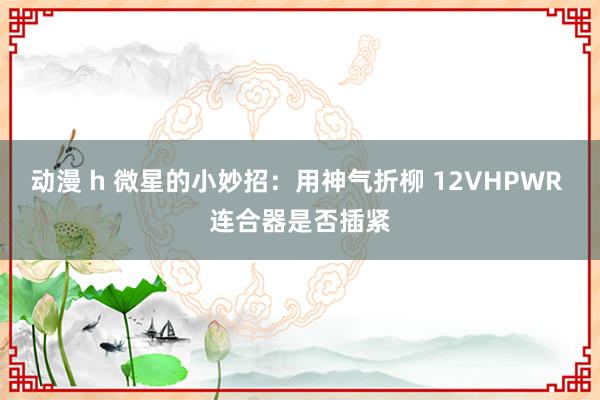 动漫 h 微星的小妙招：用神气折柳 12VHPWR 连合器是否插紧