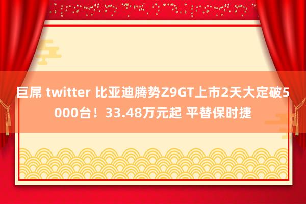 巨屌 twitter 比亚迪腾势Z9GT上市2天大定破5000台！33.48万元起 平替保时捷