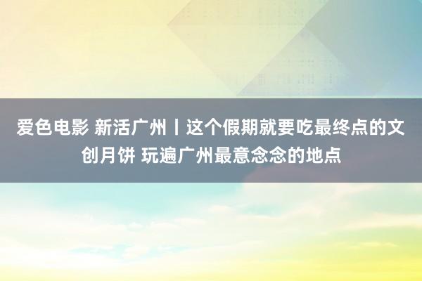 爱色电影 新活广州丨这个假期就要吃最终点的文创月饼 玩遍广州最意念念的地点