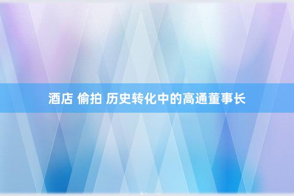 酒店 偷拍 历史转化中的高通董事长