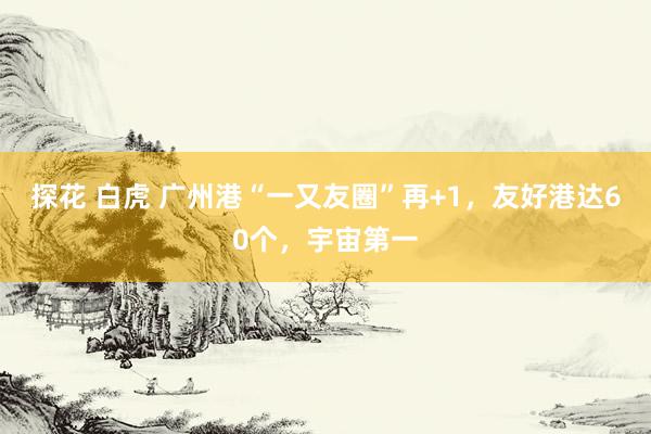 探花 白虎 广州港“一又友圈”再+1，友好港达60个，宇宙第一