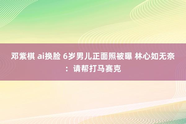 邓紫棋 ai换脸 6岁男儿正面照被曝 林心如无奈：请帮打马赛克