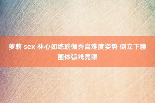 萝莉 sex 林心如练瑜伽秀高难度姿势 倒立下腰围体弧线亮眼