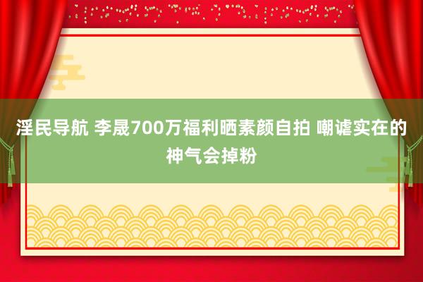 淫民导航 李晟700万福利晒素颜自拍 嘲谑实在的神气会掉粉