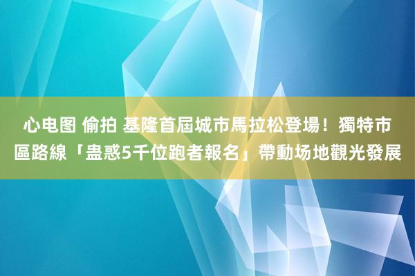 心电图 偷拍 基隆首屆城市馬拉松登場！獨特市區路線「蛊惑5千位跑者報名」帶動场地觀光發展