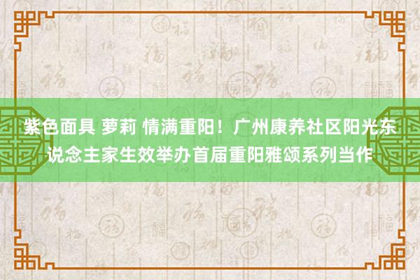 紫色面具 萝莉 情满重阳！广州康养社区阳光东说念主家生效举办首届重阳雅颂系列当作