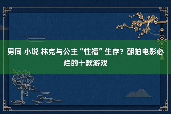 男同 小说 林克与公主“性福”生存？翻拍电影必烂的十款游戏