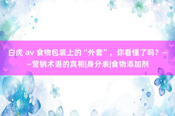 白虎 av 食物包装上的“外套”，你看懂了吗？——营销术语的真相|身分表|食物添加剂