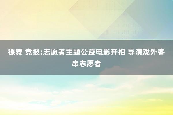 裸舞 竞报:志愿者主题公益电影开拍 导演戏外客串志愿者