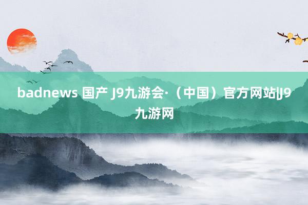 badnews 国产 J9九游会·（中国）官方网站|J9九游网