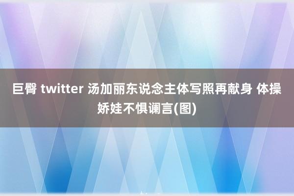 巨臀 twitter 汤加丽东说念主体写照再献身 体操娇娃不惧谰言(图)