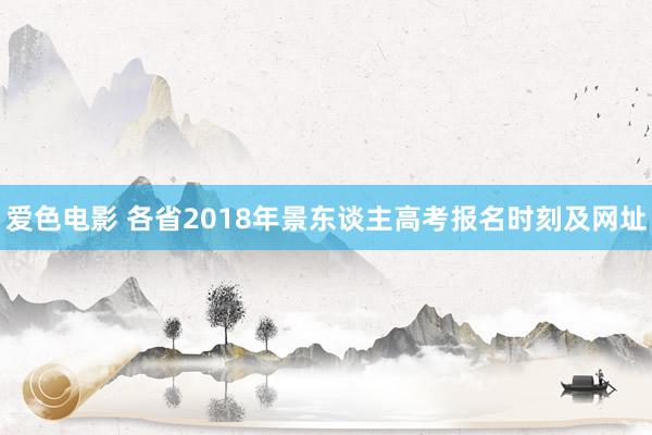 爱色电影 各省2018年景东谈主高考报名时刻及网址