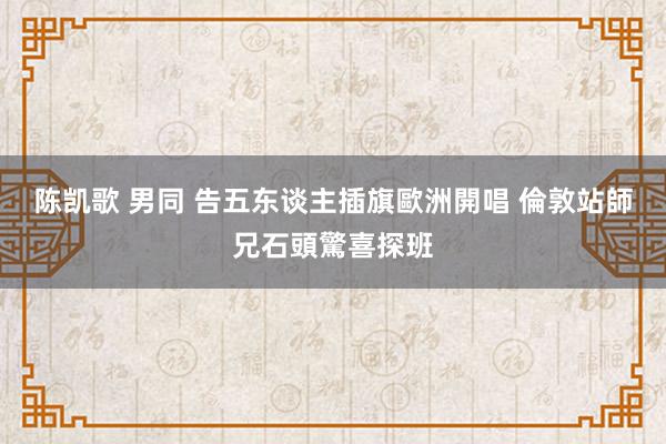 陈凯歌 男同 告五东谈主插旗歐洲開唱 倫敦站師兄石頭驚喜探班