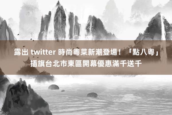 露出 twitter 時尚粵菜新潮登場！「點八粵」插旗台北市東區　開幕優惠滿千送千