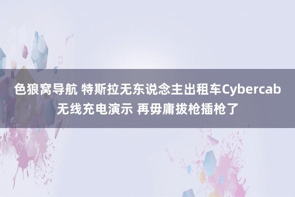 色狼窝导航 特斯拉无东说念主出租车Cybercab无线充电演示 再毋庸拔枪插枪了