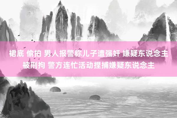 裙底 偷拍 男人报警称儿子遭强奸 嫌疑东说念主被刑拘 警方连忙活动捏捕嫌疑东说念主