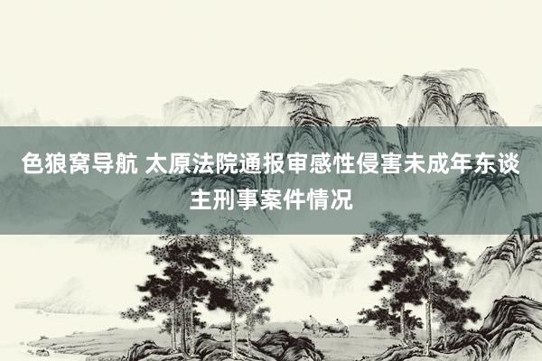 色狼窝导航 太原法院通报审感性侵害未成年东谈主刑事案件情况